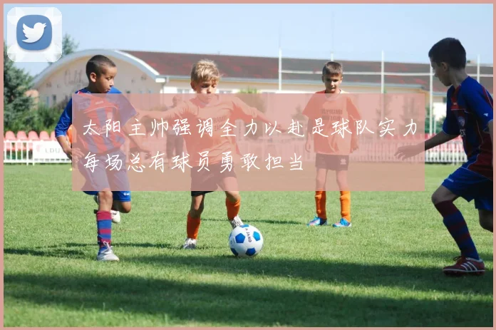 太阳主帅强调全力以赴是球队实力每场总有球员勇敢担当