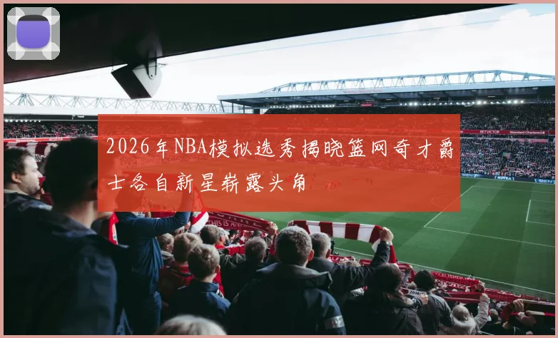 2026年NBA模拟选秀揭晓篮网奇才爵士各自新星崭露头角