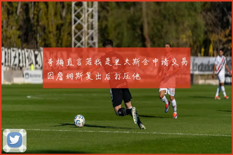 夸梅直言若我是里夫斯会申请交易因詹姆斯复出后打压他