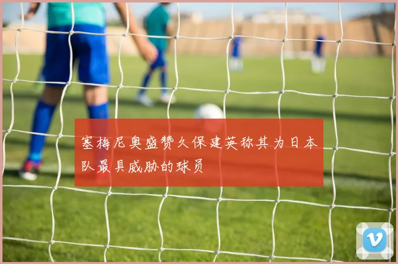 塞梅尼奥盛赞久保建英称其为日本队最具威胁的球员