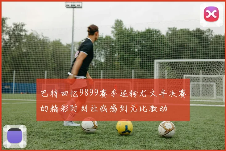 巴特回忆9899赛季逆转尤文半决赛的精彩时刻让我感到无比激动