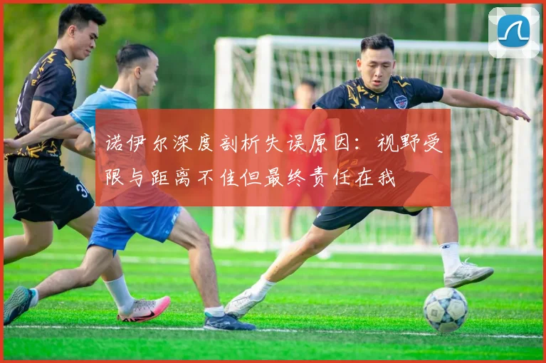 诺伊尔深度剖析失误原因：视野受限与距离不佳但最终责任在我