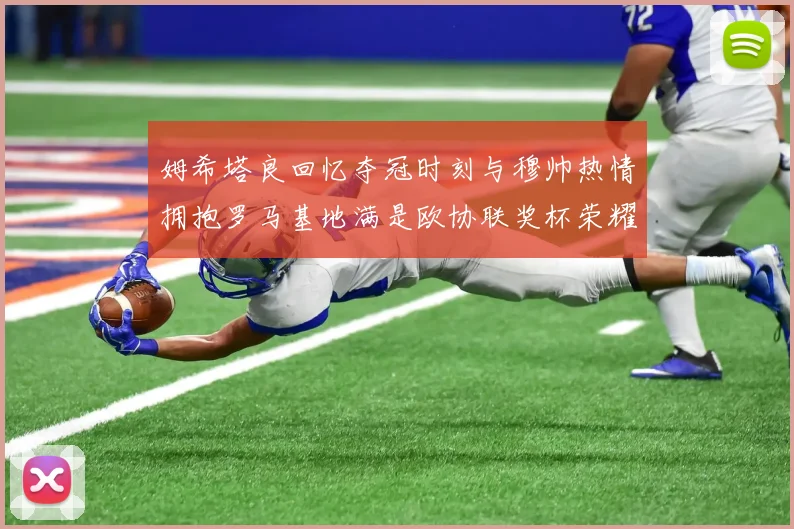 姆希塔良回忆夺冠时刻与穆帅热情拥抱罗马基地满是欧协联奖杯荣耀