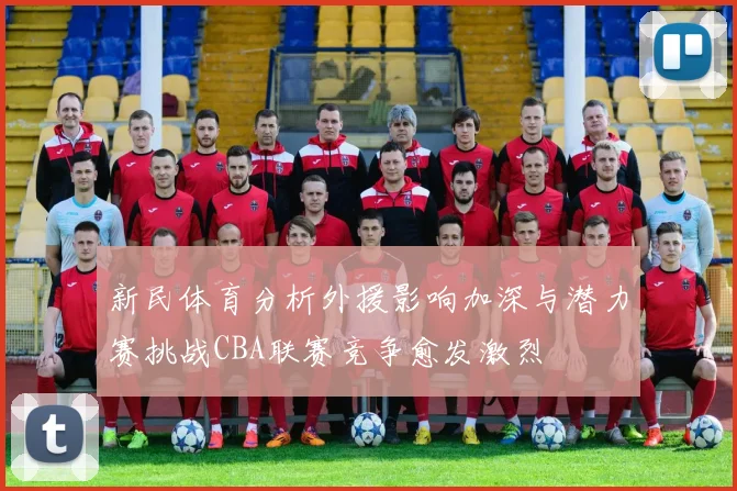 新民体育分析外援影响加深与潜力赛挑战CBA联赛竞争愈发激烈