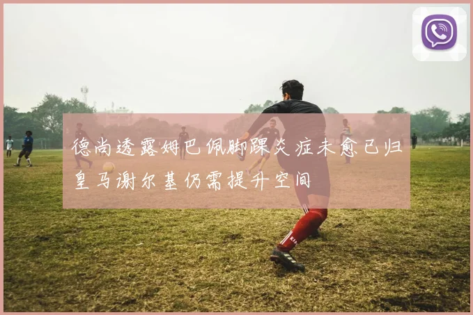 德尚透露姆巴佩脚踝炎症未愈已归皇马谢尔基仍需提升空间