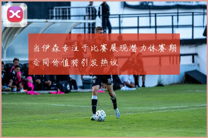 当伊森专注于比赛展现潜力休赛期合同价值将引发热议