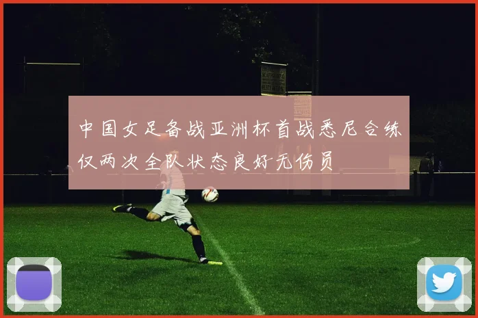 中国女足备战亚洲杯首战悉尼合练仅两次全队状态良好无伤员