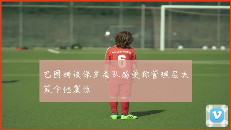 巴图姆谈保罗离队感受称管理层决策令他震惊