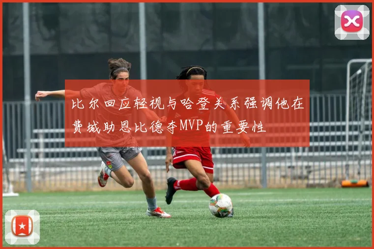 比尔回应轻视与哈登关系强调他在费城助恩比德夺MVP的重要性