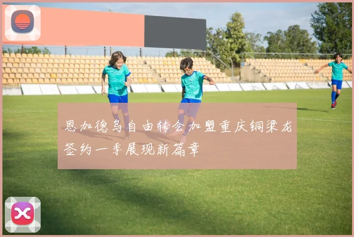 恩加德乌自由转会加盟重庆铜梁龙签约一季展现新篇章