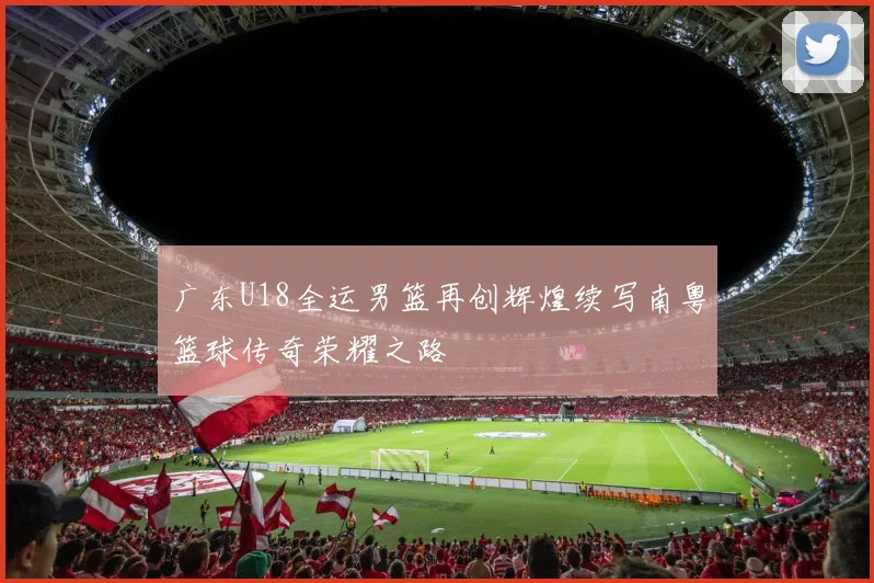 广东U18全运男篮再创辉煌续写南粤篮球传奇荣耀之路