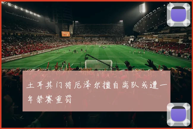 土耳其门将厄泽尔擅自离队或遭一年禁赛重罚